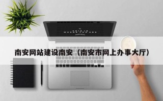 咸阳南安网站建设南安（南安市网上办事大厅）