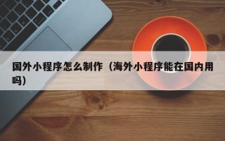 咸阳国外小程序怎么制作（海外小程序能在国内用吗）